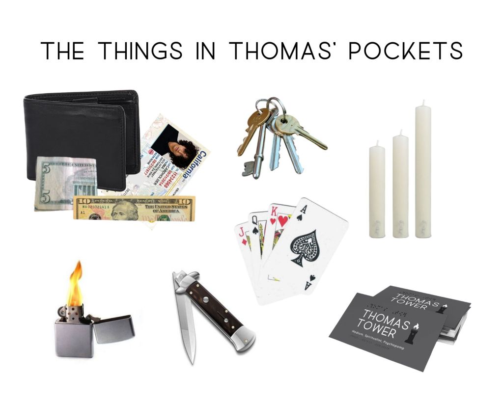 The things in my main characters pockets are: a wallet with a California ID and folded money, a key ring, playing cards, candle stubs, pocket knife, lighter and business cards